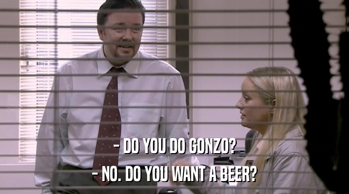 - DO YOU DO GONZO?
 - NO. DO YOU WANT A BEER? 