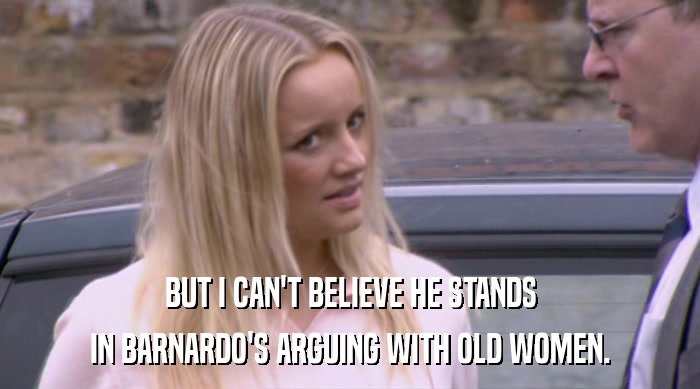 BUT I CAN'T BELIEVE HE STANDS IN BARNARDO'S ARGUING WITH OLD WOMEN. 