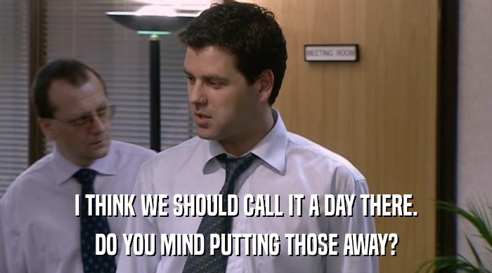 I THINK WE SHOULD CALL IT A DAY THERE. DO YOU MIND PUTTING THOSE AWAY? 
