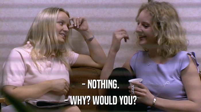 - NOTHING.
 - WHY? WOULD YOU? 