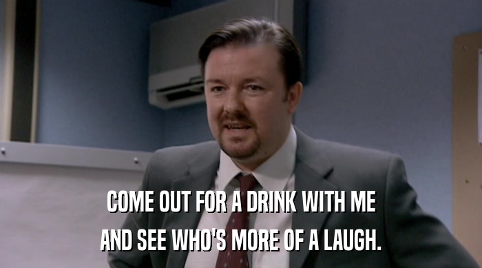 COME OUT FOR A DRINK WITH ME AND SEE WHO'S MORE OF A LAUGH. 