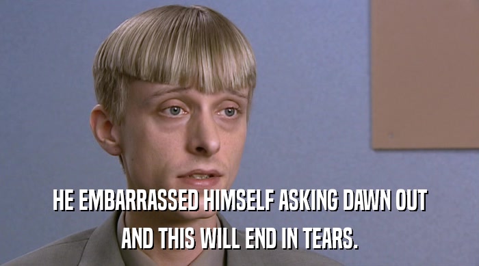 HE EMBARRASSED HIMSELF ASKING DAWN OUT AND THIS WILL END IN TEARS. 