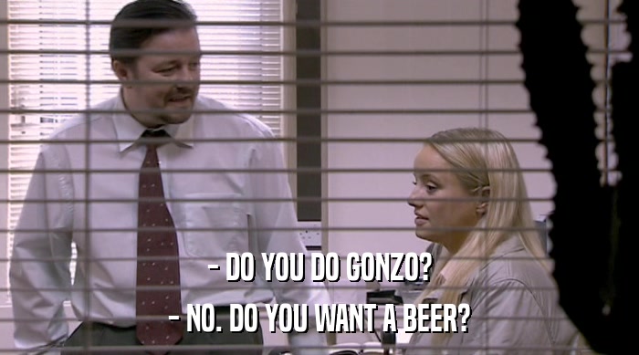 - DO YOU DO GONZO?
 - NO. DO YOU WANT A BEER? 