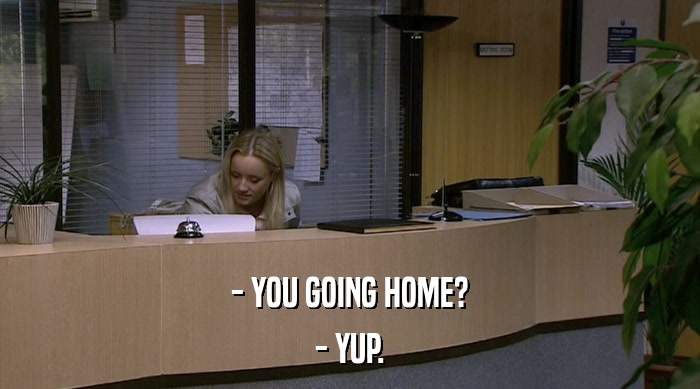 - YOU GOING HOME? - YUP. 