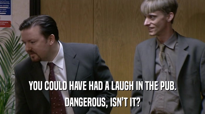YOU COULD HAVE HAD A LAUGH IN THE PUB. DANGEROUS, ISN'T IT? 
