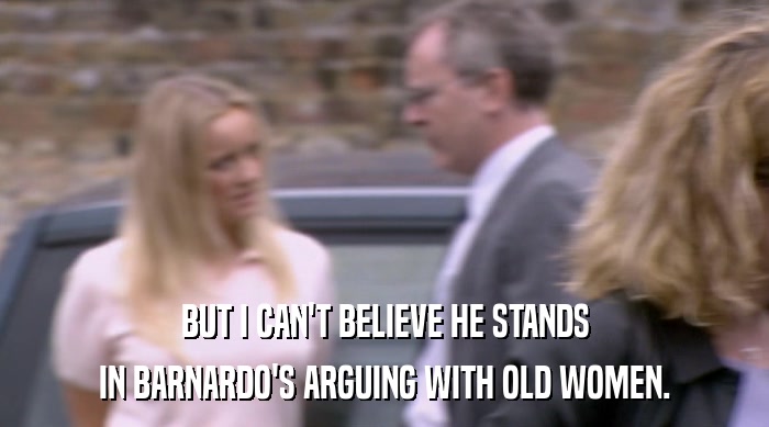 BUT I CAN'T BELIEVE HE STANDS IN BARNARDO'S ARGUING WITH OLD WOMEN. 