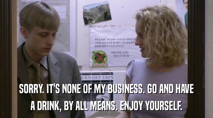 SORRY. IT'S NONE OF MY BUSINESS. GO AND HAVE A DRINK, BY ALL MEANS. ENJOY YOURSELF. 