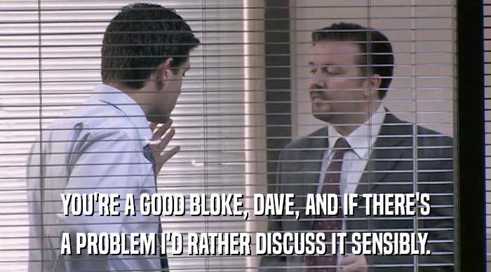 YOU'RE A GOOD BLOKE, DAVE, AND IF THERE'S A PROBLEM I'D RATHER DISCUSS IT SENSIBLY. 