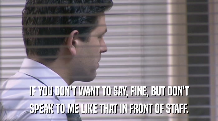IF YOU DON'T WANT TO SAY, FINE, BUT DON'T SPEAK TO ME LIKE THAT IN FRONT OF STAFF. 