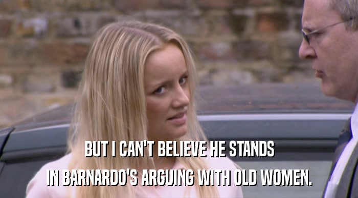BUT I CAN'T BELIEVE HE STANDS IN BARNARDO'S ARGUING WITH OLD WOMEN. 