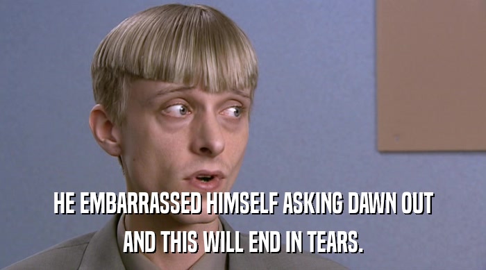 HE EMBARRASSED HIMSELF ASKING DAWN OUT AND THIS WILL END IN TEARS. 