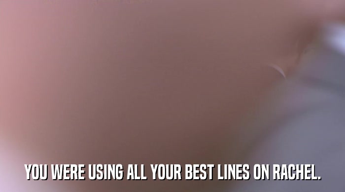 YOU WERE USING ALL YOUR BEST LINES ON RACHEL.  