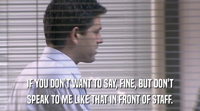 IF YOU DON'T WANT TO SAY, FINE, BUT DON'T SPEAK TO ME LIKE THAT IN FRONT OF STAFF. 