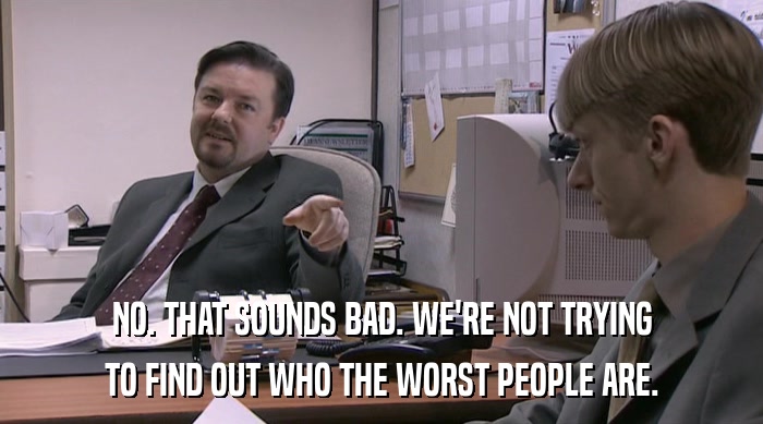 NO. THAT SOUNDS BAD. WE'RE NOT TRYING TO FIND OUT WHO THE WORST PEOPLE ARE. 