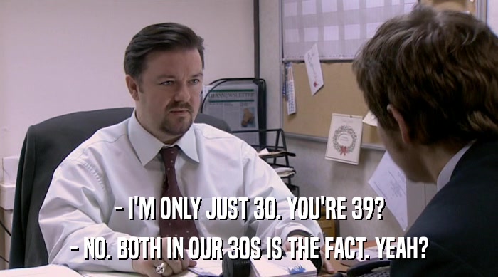 - I'M ONLY JUST 30. YOU'RE 39? - NO. BOTH IN OUR 30S IS THE FACT. YEAH? 