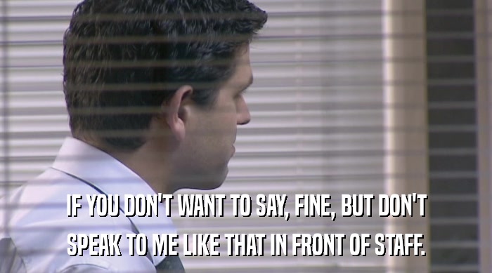 IF YOU DON'T WANT TO SAY, FINE, BUT DON'T SPEAK TO ME LIKE THAT IN FRONT OF STAFF. 