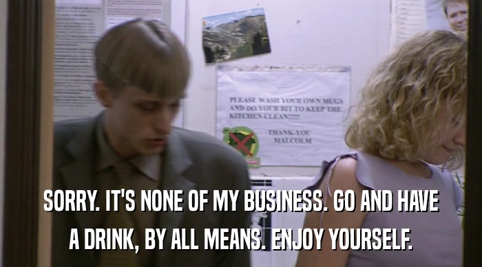 SORRY. IT'S NONE OF MY BUSINESS. GO AND HAVE A DRINK, BY ALL MEANS. ENJOY YOURSELF. 