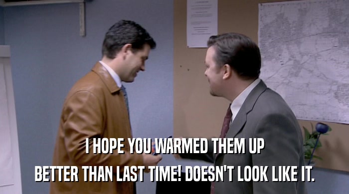 I HOPE YOU WARMED THEM UP BETTER THAN LAST TIME! DOESN'T LOOK LIKE IT. 