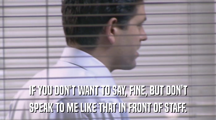 IF YOU DON'T WANT TO SAY, FINE, BUT DON'T SPEAK TO ME LIKE THAT IN FRONT OF STAFF. 