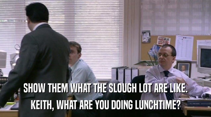 SHOW THEM WHAT THE SLOUGH LOT ARE LIKE. KEITH, WHAT ARE YOU DOING LUNCHTIME? 
