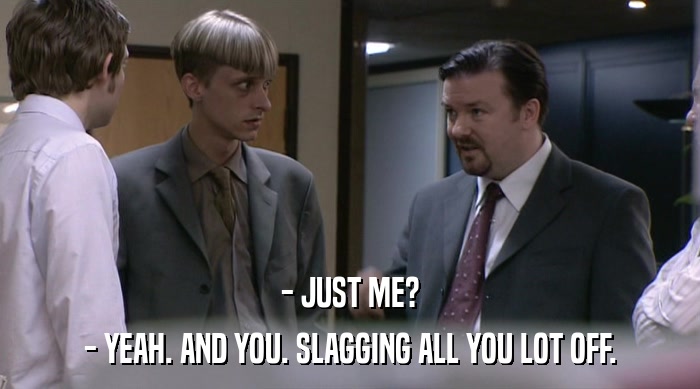 - JUST ME?
 - YEAH. AND YOU. SLAGGING ALL YOU LOT OFF. 