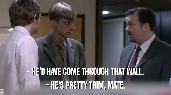 - HE'D HAVE COME THROUGH THAT WALL. - HE'S PRETTY TRIM, MATE. 