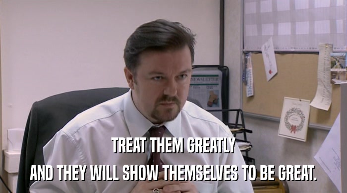 TREAT THEM GREATLY AND THEY WILL SHOW THEMSELVES TO BE GREAT. 