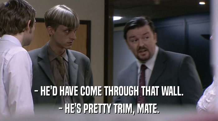 - HE'D HAVE COME THROUGH THAT WALL. - HE'S PRETTY TRIM, MATE. 