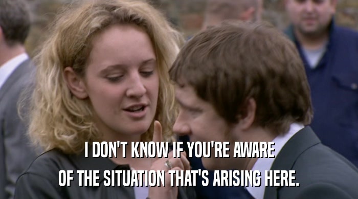 I DON'T KNOW IF YOU'RE AWARE OF THE SITUATION THAT'S ARISING HERE. 