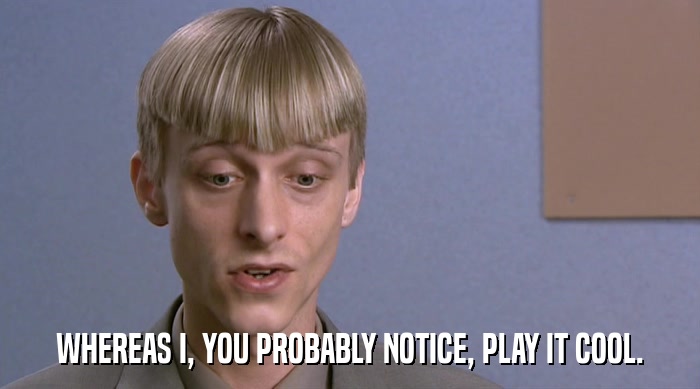 WHEREAS I, YOU PROBABLY NOTICE, PLAY IT COOL.  