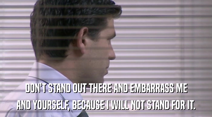 DON'T STAND OUT THERE AND EMBARRASS ME AND YOURSELF, BECAUSE I WILL NOT STAND FOR IT. 