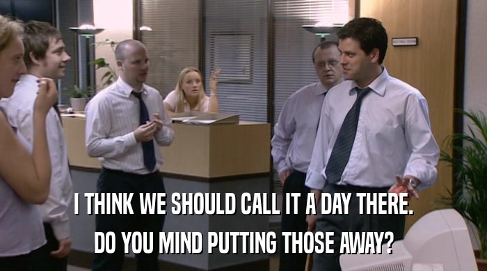 I THINK WE SHOULD CALL IT A DAY THERE. DO YOU MIND PUTTING THOSE AWAY? 