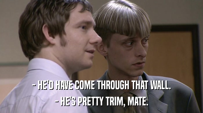 - HE'D HAVE COME THROUGH THAT WALL. - HE'S PRETTY TRIM, MATE. 