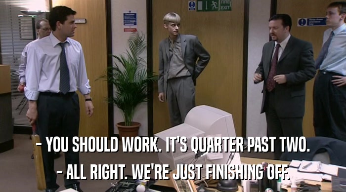 - YOU SHOULD WORK. IT'S QUARTER PAST TWO.
 - ALL RIGHT. WE'RE JUST FINISHING OFF. 