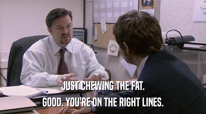 JUST CHEWING THE FAT.
 GOOD. YOU'RE ON THE RIGHT LINES. 