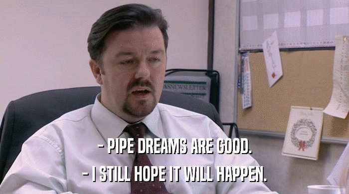 - PIPE DREAMS ARE GOOD. - I STILL HOPE IT WILL HAPPEN. 