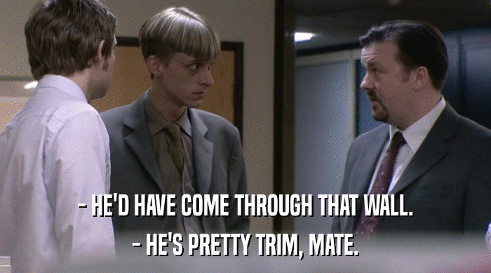 - HE'D HAVE COME THROUGH THAT WALL.
 - HE'S PRETTY TRIM, MATE. 