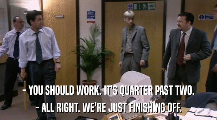 - YOU SHOULD WORK. IT'S QUARTER PAST TWO.
 - ALL RIGHT. WE'RE JUST FINISHING OFF. 