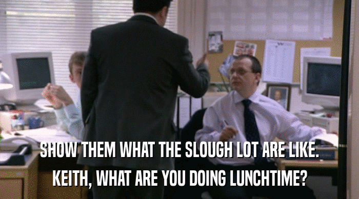 SHOW THEM WHAT THE SLOUGH LOT ARE LIKE.
 KEITH, WHAT ARE YOU DOING LUNCHTIME? 