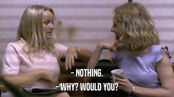 - NOTHING.
 - WHY? WOULD YOU? 