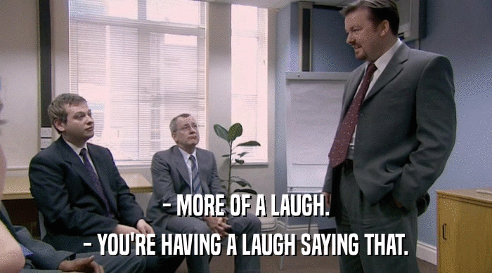 - MORE OF A LAUGH.
 - YOU'RE HAVING A LAUGH SAYING THAT. 
