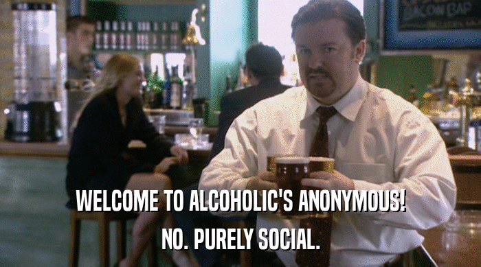 WELCOME TO ALCOHOLIC'S ANONYMOUS!
 NO. PURELY SOCIAL. 