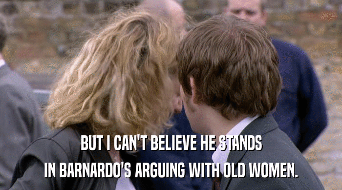 BUT I CAN'T BELIEVE HE STANDS IN BARNARDO'S ARGUING WITH OLD WOMEN. 