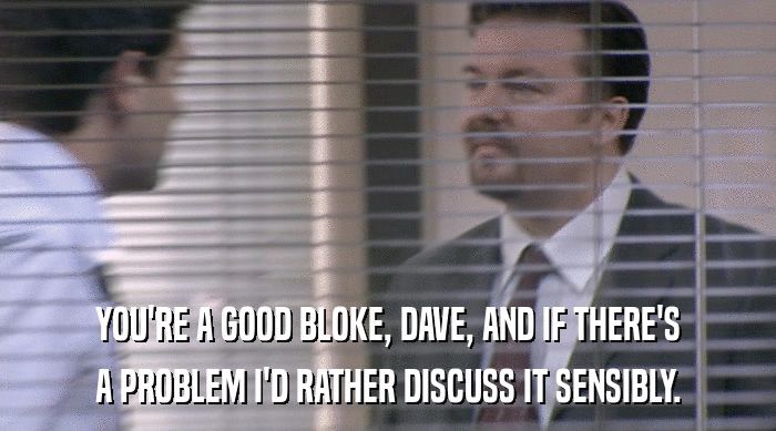 YOU'RE A GOOD BLOKE, DAVE, AND IF THERE'S A PROBLEM I'D RATHER DISCUSS IT SENSIBLY. 
