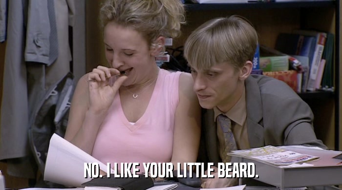 NO. I LIKE YOUR LITTLE BEARD.  