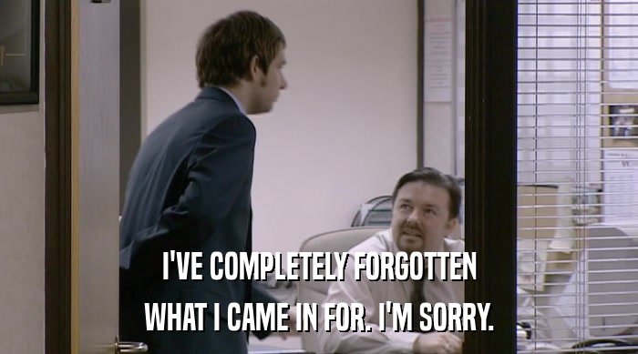 I'VE COMPLETELY FORGOTTEN WHAT I CAME IN FOR. I'M SORRY. 