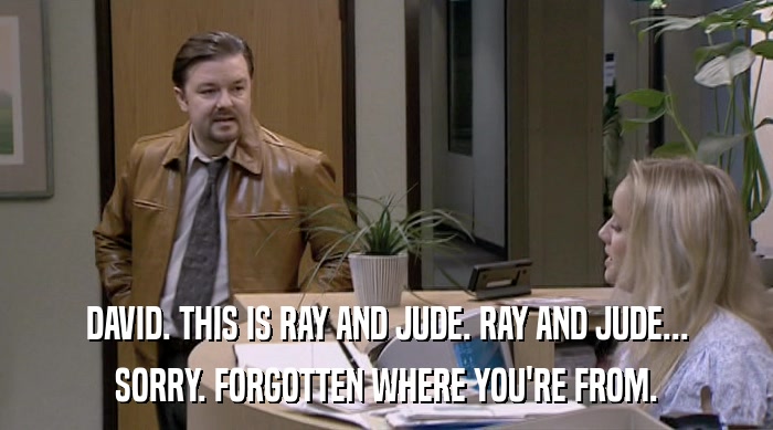 DAVID. THIS IS RAY AND JUDE. RAY AND JUDE... SORRY. FORGOTTEN WHERE YOU'RE FROM. 