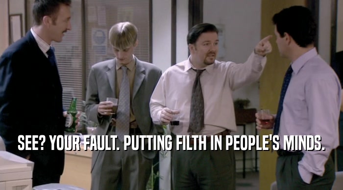 SEE? YOUR FAULT. PUTTING FILTH IN PEOPLE'S MINDS.  