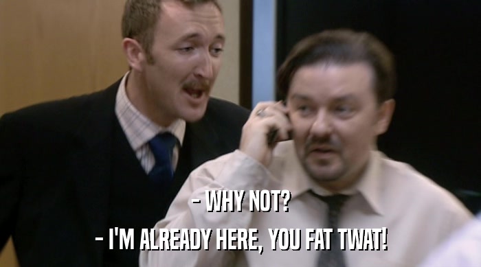 - WHY NOT? - I'M ALREADY HERE, YOU FAT TWAT! 