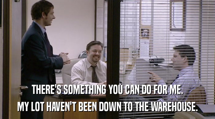 THERE'S SOMETHING YOU CAN DO FOR ME. MY LOT HAVEN'T BEEN DOWN TO THE WAREHOUSE. 